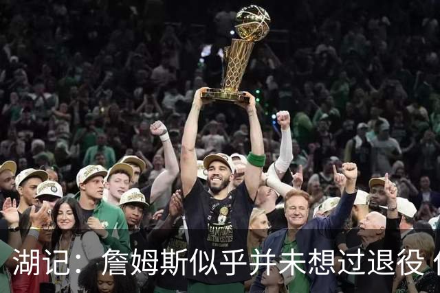 湖记：詹姆斯似乎并未想过退役 作为头号核心赢火箭让他重焕活力